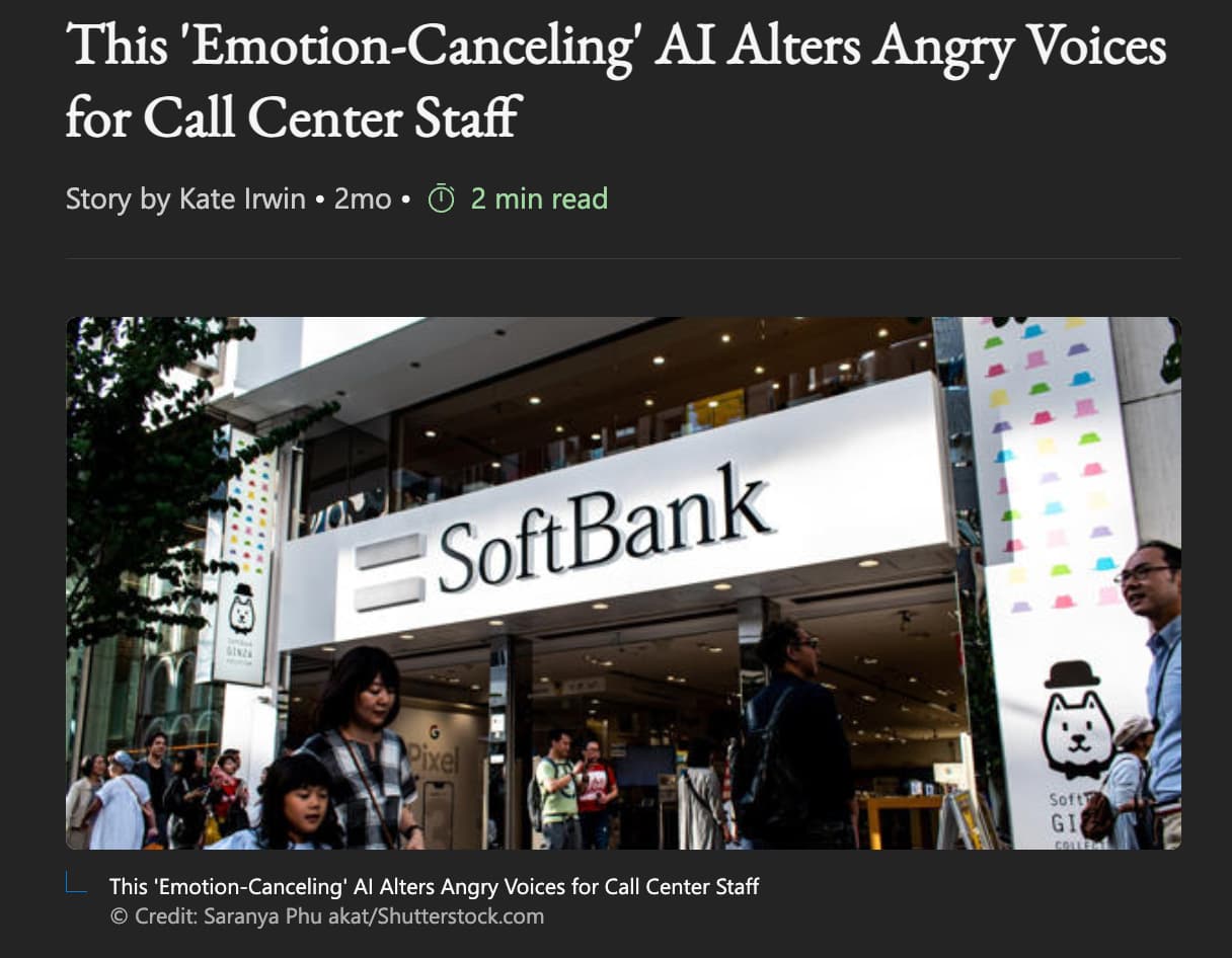 SoftBank Group - This 'EmotionCanceling' Ai Alters Angry Voices for Call Center Staff Story by Kate Irwin 2mo 2 min read Ginza SoftBank Pixel This 'EmotionCanceling' Al Alters Angry Voices for Call Center Staff Credit Saranya Phu akatShutterstock.com Soft